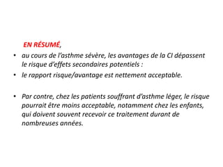 EN RÉSUMÉ,
• au cours de l’asthme sévère, les avantages de la CI dépassent
le risque d’effets secondaires potentiels :
• le rapport risque/avantage est nettement acceptable.
• Par contre, chez les patients souffrant d’asthme léger, le risque
pourrait être moins acceptable, notamment chez les enfants,
qui doivent souvent recevoir ce traitement durant de
nombreuses années.
 