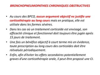 BRONCHOPNEUMOPATHIES CHRONIIQUES OBSTRUCTIVES
• Au cours des BPCO, aucun argument objectif ne justifie une
corticothérapie au long cours mais en pratique, elle est
utilisée dans les formes sévères.
• Dans les cas où un traitement corticoïde est envisagé, son
efficacité clinique et fonctionnel doit toujours être jugée après
15 jours de traitement.
• Une fois un bénéfice objectif à court terme mis en évidence,
toute prescription au long cours des corticoïdes doit être
réévaluée périodiquement.
• Enfin, afin d’éviter les effets secondaires potentiellement
graves d’une corticothérapie orale, il peut être proposé une CI.
 