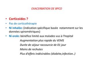 EXACERBATION DE BPCO
• Corticoides ?
• Pas de corticothérapie
• Ni inhalée: (indication spécifique basée notamment sur les
données spirométriques)
• Ni orale: bénéfice limité aux malades vus à l’hopital
Augmentation plus rapide du VEMS
Durée de séjour raccourcie de 01 jour
Moins de rechutes
Plus d’effets indésirables (diabète,infection..)
 