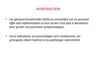 INTRODUCTION
• Les glucocorticostéroides (GCS) ou corticoïdes ont un puissant
effet anti-inflammatoire et leur action n’est plus à démontrer,
bien qu’elle soit purement symptomatique.
• Leurs indications en pneumologie sont nombreuses, les
principales étant l’asthme et la pathologie interstitielle.
 
