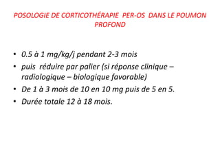 POSOLOGIE DE CORTICOTHÉRAPIE PER-OS DANS LE POUMON
PROFOND
• 0.5 à 1 mg/kg/j pendant 2-3 mois
• puis réduire par palier (si réponse clinique –
radiologique – biologique favorable)
• De 1 à 3 mois de 10 en 10 mg puis de 5 en 5.
• Durée totale 12 à 18 mois.
 