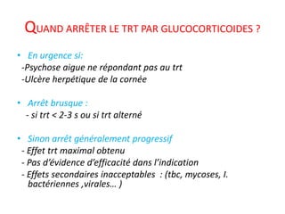 QUAND ARRÊTER LE TRT PAR GLUCOCORTICOIDES ?
• En urgence si:
-Psychose aigue ne répondant pas au trt
-Ulcère herpétique de la cornée
• Arrêt brusque :
- si trt < 2-3 s ou si trt alterné
• Sinon arrêt généralement progressif
- Effet trt maximal obtenu
- Pas d’évidence d’efficacité dans l’indication
- Effets secondaires inacceptables : (tbc, mycoses, I.
bactériennes ,virales… )
 