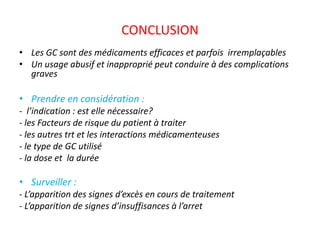 CONCLUSION
• Les GC sont des médicaments efficaces et parfois irremplaçables
• Un usage abusif et inapproprié peut conduire à des complications
graves
• Prendre en considération :
- l’indication : est elle nécessaire?
- les Facteurs de risque du patient à traiter
- les autres trt et les interactions médicamenteuses
- le type de GC utilisé
- la dose et la durée
• Surveiller :
- L’apparition des signes d’excès en cours de traitement
- L’apparition de signes d’insuffisances à l’arret
 