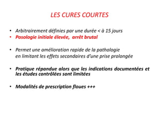 LES CURES COURTES
• Arbitrairement définies par une durée < à 15 jours
• Posologie initiale élevée, arrêt brutal
• Permet une amélioration rapide de la pathologie
en limitant les effets secondaires d’une prise prolongée
• Pratique répandue alors que les indications documentées et
les études contrôlées sont limitées
• Modalités de prescription floues +++
 