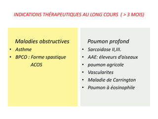 INDICATIONS THÉRAPEUTIQUES AU LONG COURS ( > 3 MOIS)
Maladies obstructives
• Asthme
• BPCO : Forme spastique
ACOS
Poumon profond
• Sarcoidose II,III.
• AAE: éleveurs d’oiseaux
• poumon agricole
• Vascularites
• Maladie de Carrington
• Poumon à éosinophile
 