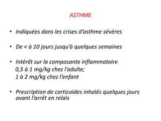 ASTHME
• Indiquées dans les crises d’asthme sévères
• De < à 10 jours jusqu’à quelques semaines
• Intérêt sur la composante inflammatoire
0,5 à 1 mg/kg chez l’adulte;
1 à 2 mg/kg chez l’enfant
• Prescription de corticoïdes inhalés quelques jours
avant l’arrêt en relais
 