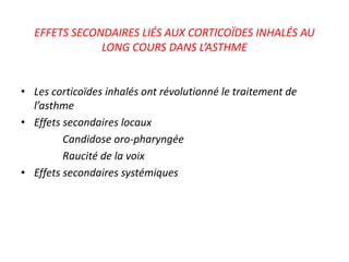 EFFETS SECONDAIRES LIÉS AUX CORTICOÏDES INHALÉS AU
LONG COURS DANS L’ASTHME
• Les corticoïdes inhalés ont révolutionné le traitement de
l’asthme
• Effets secondaires locaux
Candidose oro-pharyngée
Raucité de la voix
• Effets secondaires systémiques
 