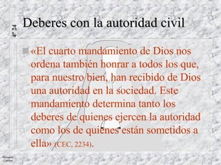 Deberes con la autoridad civil «El cuarto mandamiento de Dios nos ordena también honrar a todos los que, para nuestro bien, han recibido de Dios una autoridad en la sociedad. Este mandamiento determina tanto los deberes de quienes ejercen la autoridad como los de quienes están sometidos a ella»  (CEC, 2234) . 