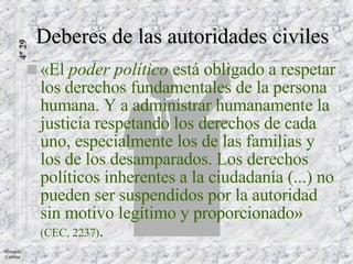 «El  poder político  está obligado a respetar los derechos fundamentales de la persona humana. Y a administrar humanamente la justicia respetando los derechos de cada uno, especialmente los de las familias y los de los desamparados. Los derechos políticos inherentes a la ciudadanía (...) no pueden ser suspendidos por la autoridad sin motivo legítimo y proporcionado»   (CEC, 2237) . Deberes de las autoridades civiles 