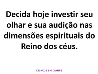 Decida hoje investir seu
olhar e sua audição nas
dimensões espirituais do
Reino dos céus.
 