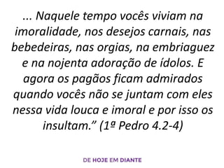 ... Naquele tempo vocês viviam na
imoralidade, nos desejos carnais, nas
bebedeiras, nas orgias, na embriaguez
e na nojenta adoração de ídolos. E
agora os pagãos ficam admirados
quando vocês não se juntam com eles
nessa vida louca e imoral e por isso os
insultam.” (1ª Pedro 4.2-4)
 