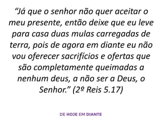 “Já que o senhor não quer aceitar o
meu presente, então deixe que eu leve
para casa duas mulas carregadas de
terra, pois de agora em diante eu não
vou oferecer sacrifícios e ofertas que
são completamente queimadas a
nenhum deus, a não ser a Deus, o
Senhor.” (2º Reis 5.17)