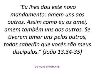 “Eu lhes dou este novo
mandamento: amem uns aos
outros. Assim como eu os amei,
amem também uns aos outros. Se
tiverem amor uns pelos outros,
todos saberão que vocês são meus
discípulos.” (João 13.34-35)
 