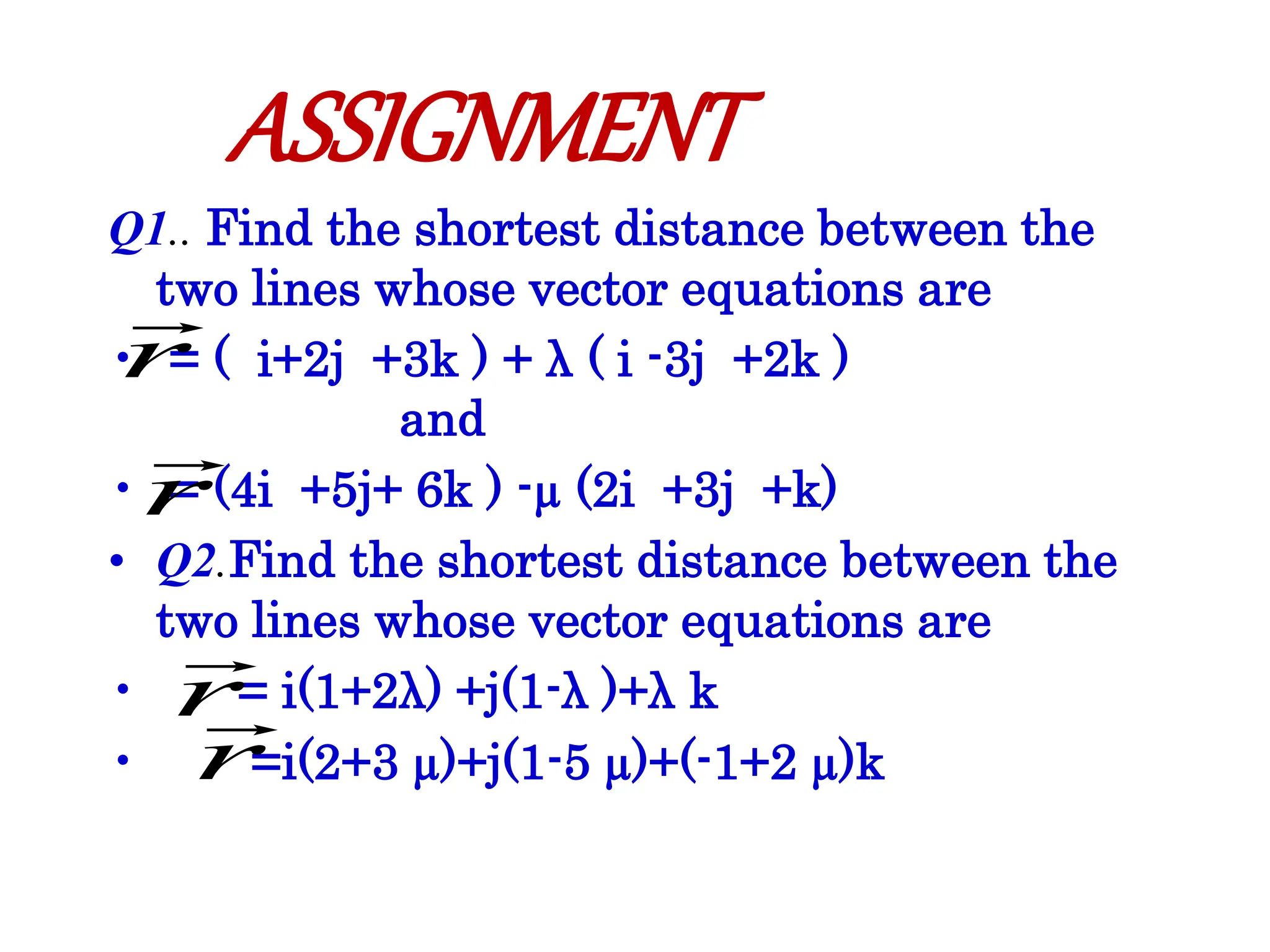 Q1.. Find the shortest distance between the
two lines whose vector equations are
• = ( i+2j +3k ) + λ ( i -3j +2k )
and
• = (4i +5j+ 6k ) -µ (2i +3j +k)
• Q2.Find the shortest distance between the
two lines whose vector equations are
• = i(1+2λ) +j(1-λ )+λ k
• =i(2+3 µ)+j(1-5 µ)+(-1+2 µ)k
r

r

ASSIGNMENT
r

r

 