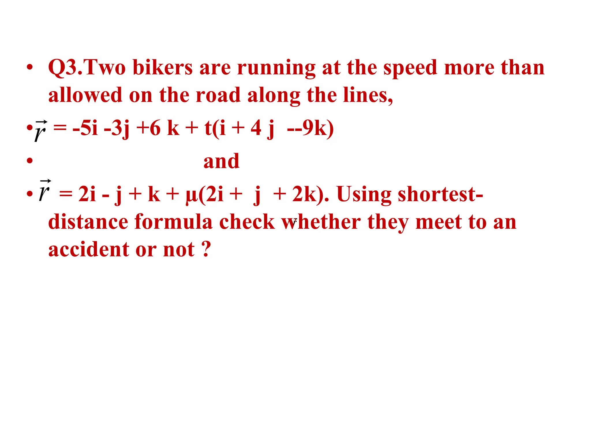 • Q3.Two bikers are running at the speed more than
allowed on the road along the lines,
• = -5i -3j +6 k + t(i + 4 j --9k)
• and
• = 2i - j + k + µ(2i + j + 2k). Using shortest-
distance formula check whether they meet to an
accident or not ?
r

r

r

 