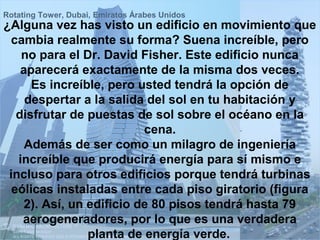 Rotating Tower, Dubai, Emiratos Árabes Unidos
¿Alguna vez has visto un edificio en movimiento que
 cambia realmente su forma? Suena increíble, pero
    no para el Dr. David Fisher. Este edificio nunca
    aparecerá exactamente de la misma dos veces.
      Es increíble, pero usted tendrá la opción de
     despertar a la salida del sol en tu habitación y
   disfrutar de puestas de sol sobre el océano en la
                           cena.
     Además de ser como un milagro de ingeniería
   increíble que producirá energía para sí mismo e
 incluso para otros edificios porque tendrá turbinas
  eólicas instaladas entre cada piso giratorio (figura
     2). Así, un edificio de 80 pisos tendrá hasta 79
    aerogeneradores, por lo que es una verdadera
                 planta de energía verde.
 