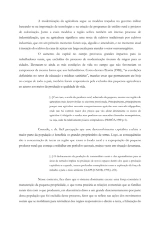 A modernização da agricultura segue os modelos traçados no governo militar
baseando-se na importação de tecnologias e na criação de programas de crédito rural e projetos
de colonização. Junto a esses modelos a região sofreu também um intenso processo de
industrialização, que na agricultura significou uma troca de cultivos tradicionais por cultivos
industriais, que em um primeiro momento foram soja, algodão e amendoim, e no momento atual
á inserção do cultivo da cana de açúcar em larga escala para atender o setor sucroenergético.
O aumento do capital no campo provocou grandes impactos para os
trabalhadores rurais, que excluídos do processo de modernização tiveram de migrar para as
cidades. Destacam-se ainda as más condições de vida no campo que não favoreciam os
camponeses da mesma forma que aos latifundiários. Como destaca Pessôa (1988), “as condições
deficitárias no setor de educação e médicas-sanitárias”, mazelas essas que permanecem ate hoje
no campo de todo o país, também foram responsáveis pela exclusão dos pequenos agricultores
ao acesso aos meios de produção e qualidade de vida.
[...] Com isso, a renda do produtor rural, sobretudo do pequeno, mesmo nas regiões de
agricultura mais desenvolvidas se encontra pressionada. Principalmente, principalmente
porque essa agricultor necessita comprarinsumos agrícolas num mercado oligopolista,
onde não há controle maior dos preços que vão afetar diretamente os custos do
agricultor é obrigado a vender seus produtos em mercados chamados monopsônicos,
ou seja, onde há relativamente poucos compradores. (PESSÔA, 1988 p. 6).
Contudo, e de fácil percepção que esse desenvolvimento capitalista excluiu a
maior parte da população e beneficia os grandes proprietários de terras. Logo, as consequências
são a concentração de terras na região que causa o êxodo rural e a expropriação do pequeno
produtor rural que começa a trabalhar em períodos sazonais, muitas vezes em situação desumana.
[...] O deslocamento da produção de commodities rurais e das agroindústrias para as
áreas de cerrados implica na produção de novos espaços dentro dos quais a produção
capitalista se expande, trazem profundas conseqüências como a exploração da força de
trabalho e para o meio ambiente (CLEPS JUNIOR, 1998 p. 254).
Nesse contexto, fica claro que o sistema dominante exerce uma força contrária à
manutenção da pequena propriedade, o que torna precária as relações comerciais que as famílias
rurais têm com o que produzem, em decorrência disso a um grande descontentamento por parte
dessa população que foi excluída desse processo, fator que se reflete nas ações dos movimentos
sociais que se mobilizam para reivindicar dos órgãos responsáveis o direito a terra, a Educação do
 