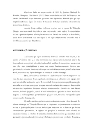 Conforme dados do censo escolar de 2010 do Instituto Nacional de
Estudos e Pesquisas Educacionais (INEP) foram matriculadas em 2011, 9.439 crianças no
ensino fundamental, o que demonstra que existe uma significativa demanda para que seja
implementado nessa região um modelo de Educação do Campo conforme está escrito em
nossas leis e diretrizes.
Através dessas análises podemos perceber que o campo do Triângulo
Mineiro tem uma grande importância para a economia, e está repleto de contradições
sociais e pessoas dispostas a lutar para melhorá-las. Através da educação e do trabalho,
esses dados demonstram que essa região é um lugar extremamente adequado para o
modelo de educação que defendemos.
CONSIDERAÇÕES FINAIS
A educação que vigora atualmente dentro do território rural do país, é de
caráter urbanicista, isto é, as aulas ministradas nas escolas rurais funcionam através da
imposição de um conteúdo até então, inadequado à realidade do campesinato que, por sua
vez, têm suas especificidades e estas, por serem fundamentalmente distintas das
peculiaridades urbanas, faz-se necessário que nas instituições de ensino, classificadas como
rurais, a educação seja algo voltado para os anseios do cidadão do campo.
Hoje, a área rural do município de Uberlândia conta com 16 mil pessoas, ou
seja, fica clara a existência de um significativo contingente de habitantes neste espaço, fato
que vem subsidiar a discussão acerca da necessidade de se construir um cidadão camponês
que saiba ser crítico e assim possa lutar por seus mais variados desejos dentro do território
em que vive, imprimindo diferentes relações, movimentando a dinâmica do rural. Dessa
maneira, a ciência geográfica, dentro de suas competências, apresenta as falhas do que diz
respeito às políticas públicas governamentais que, por hora, não estão conseguindo suprir
as necessidades do camponês.
Os dados parciais aqui apresentados demonstram que existe demanda de
alunos no campo no Triângulo Mineiro que se enquadram na proposta dos movimentos
sociais, e promulgada pelo Governo Federal por meio das leis e decretos que foram
anteriormente apresentados. A urgência de pesquisas e melhorias desse modelo de
educação evidencia-se pelo fato de ainda não existirem efetivas escolas que trabalhem nessa
perspectiva de uma educação inovadora voltada para os anseios da população do campo,
 
