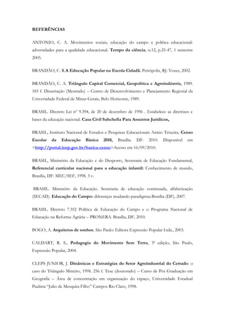 REFERÊNCIAS
ANTONIO, C. A. Movimentos sociais, educação do campo e política educacional:
adversidades para a qualidade educacional. Tempo da ciência, n.12, p.25-47, 1 semestre
2005.
BRANDÃO, C. R.A Educação Popular na Escola Cidadã. Petrópolis, RJ: Vozes, 2002.
BRANDÃO, C. A. Triângulo Capital Comercial, Geopolítica e Agroindústria, 1989.
183 f. Dissertação (Mestrado) – Centro de Desenvolvimento e Planejamento Regional da
Universidade Federal de Minas Gerais, Belo Horizonte, 1989.
BRASIL. Decreto Lei nº 9.394, de 20 de dezembro de 1996 . Estabelece as diretrizes e
bases da educação nacional. Casa Civil Subchefia Para Assuntos Jurídicos,
BRASIL, Instituto Nacional de Estudos e Pesquisas Educacionais Anísio Teixeira, Censo
Escolar da Educação Básica 2010, Brasília. DF. 2010. Disponível em
<http://portal.inep.gov.br/basica-censo>Acesso em 16/09/2010.
BRASIL, Ministério da Educação e do Desporto, Secretaria de Educação Fundamental,
Referencial curricular nacional para a educação infantil: Conhecimento de mundo,
Brasília, DF: MEC/SEF, 1998. 3 v.
BRASIL. Ministério da Educação. Secretaria de educação continuada, alfabetização
(SECAD). Educação do Campo: diferenças mudando paradigmas.Brasília (DF), 2007.
BRASIL. Decreto 7.352 Política de Educação do Campo e o Programa Nacional de
Educação na Reforma Agrária – PRONERA. Brasília, DF, 2010.
BOGO, A. Arquitetos de sonhos. São Paulo: Editora Expressão Popular Ltda., 2003.
CALDART, R. S., Pedagogia do Movimento Sem Terra, 3ª edição, São Paulo,
Expressão Popular, 2004.
CLEPS JUNIOR, J. Dinâmicas e Estratégias do Setor Agroindustrial do Cerrado: o
caso do Triângulo Mineiro, 1998. 256 f. Tese (doutorado) – Curso de Pós Graduação em
Geografia – Área de concentração em organização do espaço, Universidade Estadual
Paulista “Julio de Mesquita Filho” Campos Rio Claro, 1998.
 