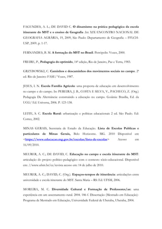 FAGUNDES, A. L.; DE DAVID C. O dinamismo na prática pedagógica da escola
itinerante do MST e o ensino de Geografia .In: XIX ENCONTRO NACIONAL DE
GEOGRAFIA AGRÁRIA, 19, 2009, São Paulo: Departamento de Geografia – FFLCH-
USP, 2009. p. 1-17.
FERNANDES, B. M. A formação do MST no Brasil. Petrópolis: Vozes, 2000.
FREIRE, P., Pedagogia do oprimido, 14ª edição, Rio de Janeiro, Paz e Terra, 1983.
GRZYBOWSKI, C. Caminhos e descaminhos dos movimentos sociais no campo. 2ª
ed. Rio de Janeiro: FASE/ Vozes, 1987.
JESUS, I. N. Escola Família Agrícola: uma proposta de educação em desenvolvimento
no campo e do campo. In: PEREIRA, J. B., COSTA E SILVA, V., PACHECO, Z. (Org.)
Pedagogia Da Alternância: construindo a educação no campo. Goiânia: Brasília, Ed. da
UCG/ Ed. Universa, 2006. P. 123-138.
LEITE, S. C. Escola Rural: urbanização e políticas educacionais 2 ed. São Paulo. Ed:
Cortez, 2002.
MINAS GERAIS, Secretaria de Estado da Educação. Lista de Escolas Publicas e
particulares de Minas Gerais, Belo Horizonte. MG. 2010 Disponível em
<https://www.educacao.mg.gov.br/escolas/lista-de-escolas> Acesso em
16/09/2010.
MEURER, A. C.; DE DAVID, C. Educação no campo e escola itinerante do MST:
articulação do projeto político-pedagógico com o contexto sócio-educacional. Disponível
em: //www.ufsm.br/ce/revista acesso em: 14 de julho de 2010.
MEURER, A. C.; DAVID, C. (Org.). Espaços-tempos de itinerância: articulações entre
universidade e escola itinerante do MST. Santa Maria – RS: Ed. UFSM, 2006.
MOREIRA, M. C. Diversidade Cultural e Formação de Professores/as: uma
experiência em um assentamento rural. 2004. 186 f. Dissertação (Mestrado em Educação)-
Programa de Mestrado em Educação, Universidade Federal de Uberaba, Uberaba, 2004.
 