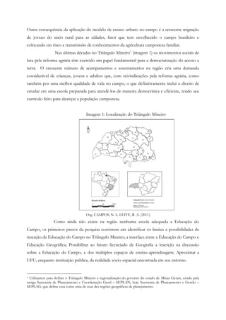 Outra consequência da aplicação do modelo de ensino urbano no campo é a crescente migração
de jovens do meio rural para as cidades, fator que tem envelhecido o campo brasileiro e
colocando em risco a transmissão de conhecimentos da agricultura camponesa familiar.
Nas últimas décadas no Triângulo Mineiro1
(imagem 1) os movimentos sociais de
luta pela reforma agrária têm exercido um papel fundamental para a democratização do acesso a
terra. O crescente número de acampamentos e assentamentos na região cria uma demanda
considerável de crianças, jovens e adultos que, com reivindicações pela reforma agrária, como
também por uma melhor qualidade de vida no campo, o que definitivamente inclui o direito de
estudar em uma escola preparada para atendê-los de maneira democrática e eficiente, tendo seu
currículo feito para alcançar a população camponesa.
Imagem 1: Localização do Triângulo Mineiro
Org. CAMPOS, N. L. LEITE, R. A. (2011).
Como ainda não existe na região nenhuma escola adequada a Educação do
Campo, os primeiros passos da pesquisa consistem em identificar os limites e possibilidades de
inserção da Educação do Campo no Triângulo Mineiro; a interface entre a Educação do Campo e
Educação Geográfica; Possibilitar ao futuro licenciado de Geografia a inserção na discussão
sobre a Educação do Campo, e dos múltiplos espaços de ensino-aprendizagem; Aproximar a
UFU, enquanto instituição pública, da realidade sócio-espacial encontrada em seu entorno.
1 Utilizamos para definir o Triângulo Mineiro a regionalização do governo do estado de Minas Gerais, criada pela
antiga Secretaria de Planejamento e Coordenação Geral – SEPLAN, hoje Secretaria de Planejamento e Gestão –
SEPLAG, que define essa como uma de suas dez regiões geográficas de planejamento.
 