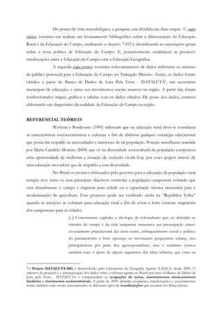 Do ponto de vista metodológico, a pesquisa está dividida em duas etapas: 1) etapa
teórica: consistiu em realizar um levantamento bibliográfico sobre a diferenciação da Educação
Rural e da Educação do Campo, analisando o decreto 7.352 e identificando as orientações gerais
sobre a nova política de Educação do Campo. E, posteriormente estabelecer as possíveis
interlocuções entre a Educação do Campo com a Educação Geográfica.
A segunda etapa prática: consistiu nolevantamento de dados referentes ao número
de público potencial para a Educação do Campo no Triângulo Mineiro. Assim, os dados foram
obtidos a partir do Banco de Dados de Luta Pela Terra - DATALUTA2
, nas secretarias
municipais de educação, e junto aos movimentos sociais atuantes na região. A partir daí, foram
confeccionados mapas, gráficos e tabelas com os dados obtidos. De posse dos dados, estamos
elaborando um diagnóstico da realidade da Educação do Campo na região.
REFERENCIAL TEÓRICO
Wethein e Bordevane (1985) salientam que na educação rural deve-se considerar
as características socioeconômicas e culturais a fim de elaborar qualquer estratégia educacional
que possa dar respaldo às necessidades e interesses de tal população. Posição semelhante mantida
por Marta Candido Moreira (2004) que vê na diversidade sociocultural da população camponesa
uma oportunidade de melhorar a situação de exclusão vivida hoje por esses grupos através de
uma educação inovadora que de respaldo a essa diversidade.
No Brasil os projetos elaborados pelo governo para a educação da população rural
sempre teve entre os seus principais objetivos: controlar a população camponesa evitando que
essa abandonasse o campo e migrasse para cidade ou a capacitação técnica necessária para a
modernização da agricultura. Esse processo pode ser verificado ainda na “República Velha”
quando as atenções se voltaram para educação rural a fim de evitar a forte corrente migratória
dos camponeses para as cidades.
[...] Concomitante explodia a ideologia do colonialismo que, ao defender as
virtudes do campo e da vida campesina mascarava sua preocupação maior:
esvaziamento populacional das áreas rurais, enfraquecimento social e político
do patriarcalismo e forte oposição ao movimento progressista urbano, isso
principalmente por parte dos agroexportadores, mas o ruralismo contou
também com o apoio de alguns segmentos das elites urbanas, que viam na
2
O Projeto DATALUTA-MG é desenvolvido pelo Laboratório de Geografia Agrária (LAGEA) desde 2005. O
objetivo da pesquisa é a sistematização dos dados sobre a reforma agrária no Brasil por meio doBanco de Dados da
Luta pela Terra - DATALUTA e compreendem as ocupações de terras, assentamentos rurais,estrutura
fundiária e movimentos socioterritoriais. A partir de 2009, alémdas ocupações, manifestações e assentamentos
rurais, também estão sendo sistematizados os diferentes tipos de manifestações que ocorrem em Minas Gerais.
 
