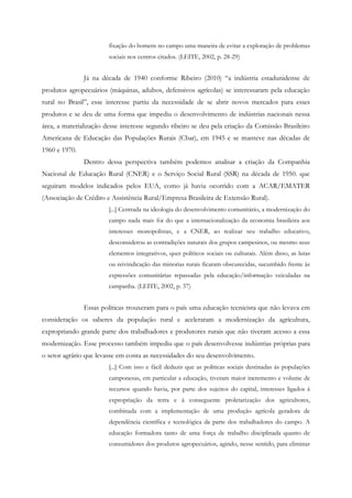 fixação do homem no campo uma maneira de evitar a exploração de problemas
sociais nos centros citados. (LEITE, 2002, p. 28-29)
Já na década de 1940 conforme Ribeiro (2010) “a indústria estadunidense de
produtos agropecuários (máquinas, adubos, defensivos agrícolas) se interessaram pela educação
rural no Brasil”, esse interesse partiu da necessidade de se abrir novos mercados para esses
produtos e se deu de uma forma que impediu o desenvolvimento de indústrias nacionais nessa
área, a materialização desse interesse segundo ribeiro se deu pela criação da Comissão Brasileiro
Americana de Educação das Populações Rurais (Cbar), em 1945 e se manteve nas décadas de
1960 e 1970.
Dentro dessa perspectiva também podemos analisar a criação da Companhia
Nacional de Educação Rural (CNER) e o Serviço Social Rural (SSR) na década de 1950. que
seguiram modelos indicados pelos EUA, como já havia ocorrido com a ACAR/EMATER
(Associação de Crédito e Assistência Rural/Empresa Brasileira de Extensão Rural).
[...] Centrada na ideologia do desenvolvimento comunitário, a modernização do
campo nada mais foi do que a internacionalização da economia brasileira aos
interesses monopolistas, e a CNER, ao realizar seu trabalho educativo,
desconsiderou as contradições naturais dos grupos campesinos, ou mesmo seus
elementos integrativos, quer políticos sociais ou culturais. Além disso, as lutas
ou reivindicação das minorias rurais ficaram obscurecidas, sucumbido frente às
expressões comunitárias repassadas pela educação/informação veiculadas na
campanha. (LEITE, 2002, p. 37)
Essas políticas trouxeram para o país uma educação tecnicista que não levava em
consideração os saberes da população rural e aceleraram a modernização da agricultura,
expropriando grande parte dos trabalhadores e produtores rurais que não tiveram acesso a essa
modernização. Esse processo também impediu que o país desenvolvesse indústrias próprias para
o setor agrário que levasse em conta as necessidades do seu desenvolvimento.
[...] Com isso e fácil deduzir que as políticas sociais destinadas ás populações
camponesas, em particular a educação, tiveram maior incremento e volume de
recursos quando havia, por parte dos sujeitos do capital, interesses ligados á
expropriação da terra e á conseguente proletarização dos agricultores,
combinada com a implementação de uma produção agrícola geradora de
dependência científica e tecnológica da parte dos trabalhadores do campo. A
educação formadora tanto de uma força de trabalho disciplinada quanto de
consumidores dos produtos agropecuários, agindo, nesse sentido, para eliminar
 