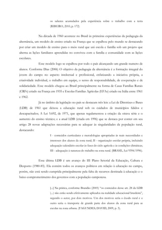 os saberes acumulados pela experiência sobre o trabalho com a terra
(RIBEIRO, 2010, p. 172)
Na década de 1960 acontece no Brasil às primeiras experiências da pedagogia da
alternância, um modelo de ensino criado na França que se espalhou pelo mundo se destacando
por criar um modelo de ensino para o meio rural que uni escola e família sob um projeto que
alterna as lições familiares aprendidas no conviveu com a família e comunidade com as lições
escolares.
Esse modelo logo se espalhou por todo o país alcançando um grande numero de
alunos. Conforme Dias (2006) O objetivo da pedagogia da alternância é a formação integral do
jovem do campo no aspecto intelectual e profissional, enfatizando a iniciativa própria, a
criatividade individual, o trabalho em equipe, o senso de responsabilidade, de cooperação e de
solidariedade. Esse modelo chegou ao Brasil principalmente na forma de Casas Famílias Rurais
(CRFs) criado na França em 1935 e Escolas Famílias Agrícolas (EFAs) criado na Itália entre 1961
e 1962.
Já no âmbito da legislação no país se destacam três leis: a Lei de Diretrizes e Bases
(LDB) de 1961 que deixou a educação rural sob os cuidados de municípios falidos e
descapacitados; A Lei 5.692, de 1971, que apenas regulamentou a criação da oitava série e o
aumento do ensino técnico; e a atual LDB (criada em 1996) que se destaca por conter em seu
artigo 28 novas adaptações necessárias para se adequar às singularidades da população rural,
destacando:
I - conteúdos curriculares e metodologias apropriadas às reais necessidades e
interesses dos alunos da zona rural; II - organização escolar própria, incluindo
adequação calendário escolar às fases do ciclo agrícola e às condições climáticas;
III - adequação à natureza do trabalho na zona rural. (BRASIL, Lei 9394/1996).
Essa última LDB é um avanço do III Plano Setorial da Educação, Cultura e
Desporto (1980-85). Ela contém todos os avanços políticos em relação à educação no campo,
porém, não está sendo cumprida principalmente pela falta de recursos destinada à educação e o
baixo comprometimento dos governos com a população camponesa.
[...] Na prática, conforme Brandão (2005) “os conteúdos desse art. 28 da LDB
(...) não estão sendo efetivamente aplicados na realidade educacional brasileira”,
segundo o autor, por dois motivos. Um dos motivos seria o êxodo rural e o
outro seria o transporte de grande parte dos alunos da zona rural para as
escolas na zona urbana. (FAGUNDES; DAVID, 2009, p. 3).
 