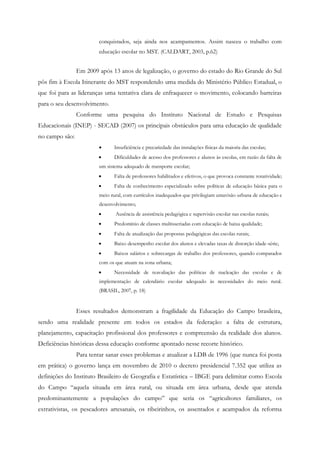 conquistados, seja ainda nos acampamentos. Assim nasceu o trabalho com
educação escolar no MST. (CALDART, 2003, p.62)
Em 2009 após 13 anos de legalização, o governo do estado do Rio Grande do Sul
pôs fim à Escola Itinerante do MST respondendo uma medida do Ministério Público Estadual, o
que foi para as lideranças uma tentativa clara de enfraquecer o movimento, colocando barreiras
para o seu desenvolvimento.
Conforme uma pesquisa do Instituto Nacional de Estudo e Pesquisas
Educacionais (INEP) - SECAD (2007) os principais obstáculos para uma educação de qualidade
no campo são:
 Insuficiência e precariedade das instalações físicas da maioria das escolas;
 Dificuldades de acesso dos professores e alunos às escolas, em razão da falta de
um sistema adequado de transporte escolar;
 Falta de professores habilitados e efetivos, o que provoca constante rotatividade;
 Falta de conhecimento especializado sobre políticas de educação básica para o
meio rural, com currículos inadequados que privilegiam umavisão urbana de educação e
desenvolvimento;
 Ausência de assistência pedagógica e supervisão escolar nas escolas rurais;
 Predomínio de classes multisseriadas com educação de baixa qualidade;
 Falta de atualização das propostas pedagógicas das escolas rurais;
 Baixo desempenho escolar dos alunos e elevadas taxas de distorção idade-série;
 Baixos salários e sobrecargas de trabalho dos professores, quando comparados
com os que atuam na zona urbana;
 Necessidade de reavaliação das políticas de nucleação das escolas e de
implementação de calendário escolar adequado às necessidades do meio rural.
(BRASIL, 2007, p. 18)
Esses resultados demonstram a fragilidade da Educação do Campo brasileira,
sendo uma realidade presente em todos os estados da federação: a falta de estrutura,
planejamento, capacitação profissional dos professores e compreensão da realidade dos alunos.
Deficiências históricas dessa educação conforme apontado nesse recorte histórico.
Para tentar sanar esses problemas e atualizar a LDB de 1996 (que nunca foi posta
em prática) o governo lança em novembro de 2010 o decreto presidencial 7.352 que utiliza as
definições do Instituto Brasileiro de Geografia e Estatística – IBGE para delimitar como Escola
do Campo “aquela situada em área rural, ou situada em área urbana, desde que atenda
predominantemente a populações do campo” que seria os “agricultores familiares, os
extrativistas, os pescadores artesanais, os ribeirinhos, os assentados e acampados da reforma
 