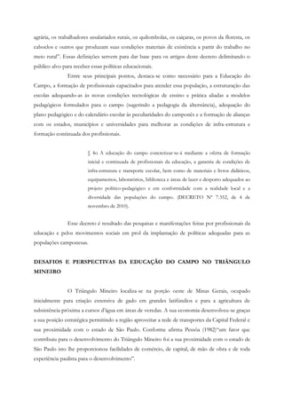 agrária, os trabalhadores assalariados rurais, os quilombolas, os caiçaras, os povos da floresta, os
caboclos e outros que produzam suas condições materiais de existência a partir do trabalho no
meio rural”. Essas definições servem para dar base para os artigos deste decreto delimitando o
público alvo para receber essas políticas educacionais.
Entre seus principais pontos, destaca-se como necessário para a Educação do
Campo, a formação de profissionais capacitados para atender essa população, a estruturação das
escolas adequando-as às novas condições tecnológicas de ensino e prática aliadas a modelos
pedagógicos formulados para o campo (sugerindo a pedagogia da alternância), adequação do
plano pedagógico e do calendário escolar às peculiaridades do camponês e a formação de alianças
com os estados, municípios e universidades para melhorar as condições de infra-estrutura e
formação continuada dos profissionais.
§ 4o A educação do campo concretizar-se-á mediante a oferta de formação
inicial e continuada de profissionais da educação, a garantia de condições de
infra-estrutura e transporte escolar, bem como de materiais e livros didáticos,
equipamentos, laboratórios, biblioteca e áreas de lazer e desporto adequados ao
projeto político-pedagógico e em conformidade com a realidade local e a
diversidade das populações do campo. (DECRETO Nº 7.352, de 4 de
novembro de 2010).
Esse decreto é resultado das pesquisas e manifestações feitas por profissionais da
educação e pelos movimentos sociais em prol da implantação de políticas adequadas para as
populações camponesas.
DESAFIOS E PERSPECTIVAS DA EDUCAÇÃO DO CAMPO NO TRIÂNGULO
MINEIRO
O Triângulo Mineiro localiza-se na porção oeste de Minas Gerais, ocupado
inicialmente para criação extensiva de gado em grandes latifúndios e para a agricultura de
subsistência próxima a cursos d’água em áreas de veredas. A sua economia desenvolveu-se graças
a sua posição estratégica permitindo a região aproveitar a rede de transportes da Capital Federal e
sua proximidade com o estado de São Paulo. Conforme afirma Pessôa (1982)“um fator que
contribuiu para o desenvolvimento do Triângulo Mineiro foi a sua proximidade com o estado de
São Paulo isto lhe proporcionou facilidades de comércio, de capital, de mão de obra e de toda
experiência paulista para o desenvolvimento”.
 