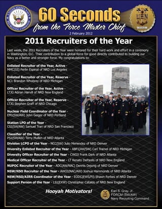 2 February 2012
                                            5 January 2012

            2011 Recruiters of the Year
Last week, the 2011 Recruiters of the Year were honored for their hard work and effort in a ceremony
in Washington, D.C. Thier contribution to a global force for good directly contributed to building our
Navy as a better and stronger force. My congratulations to:

Enlisted Recruiter of the Year, Active -
MMC(SS) Ferlin Espinal of NRD Los Angeles

Enlisted Recruiter of the Year, Reserve -
NC1 Brandon Whobrey of NRD Michigan

Officer Recruiter of the Year, Active -
LTJG Adrian Harvill of NRD New England

Officer Recruiter of the Year, Reserve -
LTJG Stephen Graff of NRD Chicago

Nuclear Field Coordinator of the Year -
EM1(SW/AW) John Geiger of NRD Portland

Station LPO of the Year -
CS1(SW/AW) Samuel Tran of NRD San Francisco

Classifier of the Year -
PS1(SW/AW) Terry Mullen of NRD Atlanta
Division LCPO of the Year - NCC(SW) Julio Menendez of NRD Denver
Diversity Enlisted Recruiter of the Year - ABF1(AW/SW) Carl Tramel of NRD Michigan
Diversity Officer Recruiter of the Year - CWO3 Frank Dark of NRD Atlanta
Medical Officer Recruiter of the Year - LT Renato DePaolis of NRD New England
NUPOC Recruiter of the Year - ADC(AW/NAC) Dennis Dejong of NRD Denver
NSW/NSO Recruiter of the Year - AWO1(NAC/AW) Joshua Hammonds of NRD Atlanta
NSW/NSO/AIRR Coordinator of the Year - EODC(EWS/PJ) Shawn Forbes of NRD Denver
Support Person of the Year - LS1(EXW) Christopher Cataldo of NRD New England


                           Hooyah Motivators!
 