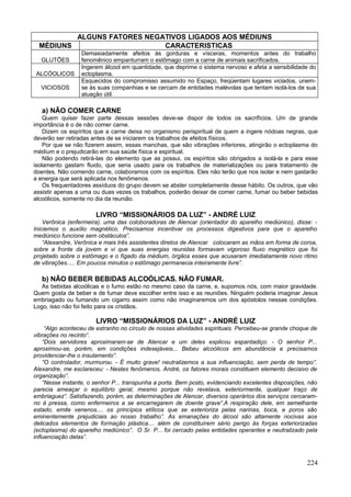 ALGUNS FATORES NEGATIVOS LIGADOS AOS MÉDIUNS
  MÉDIUNS                    CARACTERISTICAS
                 Demasiadamente afeitos às gorduras e vísceras, momentos antes do trabalho
  GLUTÕES        fenomênico empanturram o estômago com a carne de animais sacrificados.
                 Ingerem álcool em quantidade, que deprime o sistema nervoso e afeta a sensibilidade do
 ALCÓOLICOS      ectoplasma.
                 Esquecidos do compromisso assumido no Espaço, freqüentam lugares viciados, unem-
  VICIOSOS       se às suas companhias e se cercam de entidades malévolas que tentam isolá-los de sua
                 atuação útil.

   a) NÃO COMER CARNE
    Quem quiser fazer parte dessas sessões deve-se dispor de todos os sacrifícios. Um de grande
importância é o de não comer carne.
    Dizem os espíritos que a carne deixa no organismo perispiritual de quem a ingere nódoas negras, que
deverão ser retiradas antes de se iniciarem os trabalhos de efeitos físicos.
    Por que se não fizerem assim, essas manchas, que são vibrações inferiores, atingirão o ectoplasma do
médium e o prejudicarão em sua saúde física e espiritual.
    Não podendo retirá-las do elemento que as possui, os espíritos são obrigados a isolá-la e para esse
isolamento gastam fluido, que seria usado para os trabalhos de materializações ou para tratamento de
doentes. Não comendo carne, colaboramos com os espíritos. Eles não terão que nos isolar e nem gastarão
a energia que será aplicada nos fenômenos.
    Os frequentadores assíduos do grupo devem se abster completamente desse hábito. Os outros, que vão
assistir apenas a uma ou duas vezes os trabalhos, poderão deixar de comer carne, fumar ou beber bebidas
alcoólicos, somente no dia da reunião.

                       LIVRO “MISSIONÁRIOS DA LUZ” - ANDRÉ LUIZ
    Verônica (enfermeira), uma das coloboradoras de Alencar (orientador do aparelho mediúnico), disse: -
Iniciemos o auxílio magnético. Precisamos incentivar os processos digestivos para que o aparelho
mediúnico funcione sem obstáculos”.
    “Alexandre, Verônica e mais três assistentes diretos de Alencar colocaram as mãos em forma de coroa,
sobre a fronte da jovem e vi que suas energias reunidas formavam vigoroso fluxo magnético que foi
projetado sobre o estômago e o fígado da médium, órgãos esses que acusaram imediatamente novo ritmo
de vibrações..... Em poucos minutos o estômago permanecia inteiramente livre”.

   b) NÃO BEBER BEBIDAS ALCOÓLICAS. NÃO FUMAR.
   As bebidas alcoólicas e o fumo estão no mesmo caso da carne, e, supomos nós, com maior gravidade.
Quem gosta de beber e de fumar deve escolher entre isso e as reuniões. Ninguém poderia imaginar Jesus
embriagado ou fumando um cigarro assim como não imaginaremos um dos apóstolos nessas condições.
Logo, isso não foi feito para os cristãos.

                       LIVRO “MISSIONÁRIOS DA LUZ” - ANDRÉ LUIZ
     “Algo aconteceu de estranho no círculo de nossas atividades espirituais. Percebeu-se grande choque de
vibrações no recinto“.
    “Dois servidores aproximaram-se de Alencar e um deles explicou espantadiço: - O senhor P...
aproximou-se, porém, em condições indesejáveis... Bebeu alcoólicos em abundância e precisamos
providenciar-lhe o insulamento”.
    “O controlador, murmurou. - É muito grave! neutralizemos a sua influenciação, sem perda de tempo”.
Alexandre, me esclareceu: - Nestes fenômenos, André, os fatores morais constituem elemento decisivo de
organização”.
    “Nesse instante, o senhor P... transpunha a porta. Bem posto, evidenciando excelentes disposições, não
parecia ameaçar o equilíbrio geral, mesmo porque não revelava, exteriormente, qualquer traço de
embriaguez“. Satisfazendo, porém, as determinações de Alencar, diversos operários dos serviços cercaram-
no à pressa, como enfermeiros a se encarregarem de doente grave”.A respiração dele, em semelhante
estado, emite venenos.... os princípios etílicos que se exterioriza pelas narinas, boca, e poros são
eminentemente prejudiciais ao nosso trabalho”. As emanações do álcool são altamente nocivas aos
delicados elementos de formação plástica.... além de constituírem sério perigo às forças exteriorizadas
(ectoplasma) do aparelho mediúnico”. O Sr. P... foi cercado pelas entidades operantes e neutralizado pela
influenciação delas”.



                                                                                                      224
 