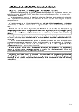A MÚSICA E OS FENÔMENOS DE EFEITOS FÍSICOS

   MÚSICA - LIVRO “MATERIALIZAÇÕES LUMINOSAS” - RANIERI
   “Toda reunião de efeitos físicos, se possível, deve ter um equipamento para tocar música. A música influi
poderosamente na “aglutinação fluídica” do ambiente e na modificação para melhorar os pensamentos e
sentimentos dos presentes”.
   “Pois a música atua diretamente no organismo perispiritual, fazendo-o vibrar intensamente, de acordo
com a capacidade de sintonia de cada um. Retificadora de nossas vibrações, condu-las para um mesmo
padrão vibratório”.

    A música nos trabalhos de efeitos físicos contribui para apurar e sintonizar as vibrações mentais dos
assistentes e do ambiente onde se realizam ou se processam tais fenômenos, favorecendo assim o seu
êxito.
   Embora os sons da música repercutam na atmosfera, e não no éter, eles influenciam os
assistentes integrando-os em uma só freqüência vibratória, e também favorecendo os espíritos no
sentido de eles conjugarem o ectoplasma do médium às energias psíquicas que são mobilizadas no
espiritual.
   As ondas sonoras estimulam e combinam-se com as vibrações perispírituais dos desencarnados e dos
encarnados, resultando assim maior exsudação de ectoplasma do médium e das energias vitais dos
presentes.
   A música auxilia vibratoriamente esse gênero de trabalho mediúnico, mas como a música exerce
profunda influência na alma dos seres, é sempre conveniente preferir-se canções isentas de melodramas,
tragédias, situações lúgubres, burlescas ou de profunda tristeza, a fim de se evitar a degradação emotiva
dos assistentes durante a fenomenologia mediúnica.
   O papel da música é o de nutrir o otimismo dos assistentes, evitando-se que seja perturbada a
coesão da harmonia mental e psíquica, essencial ao sucesso dos trabalhos de efeitos físicos, por
natureza bastante complexos e de certa responsabilidade.

   Entretanto, em breve a música de amplitude e sentimento espiritual será elemento integrante e
até obrigatório em todos os ambientes onde se processarem os fenômenos de psiquismo
mediúnico. E não somente nessas sessões complexas, mas igualmente em todas as reuniões
doutrinárias.




                                                                                                        226
 