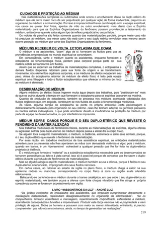 CUIDADOS E PROTEÇÃO AO MÉDIUM
     Nas materializações completas ou sublimadas onde ocorre o envolvimento direto do duplo etérico do
médium que ele corre maior risco de ser prejudicado por qualquer ação de forma inadvertida, prejuízos ao
organismo do médium e contaminação. Por isso é imprescindível haver combinação com a equipe espiritual,
nos casos se querer tirar fotos, apertos de mão ou outro envolvimento mais direto com o Espírito
materializado para que os Espíritos Organizadores do fenômeno possam providenciar o isolamento do
médium, evitando-se que ele sofra algum tipo de reflexo prejudicial no corpo físico.
   Os moldes de parafina são feitos somente quando das materializações parciais, porque neste caso não
há prejuízos ao médium, que neste caso não está com o seu duplo etérico envolvido, mas mesmo assim
ocorre proteção ao médium por parte dos Espíritos Organizadores do fenômeno.

   MÉDIUNS RECEBEM DE VOLTA ECTOPLASMA QUE DOAM
   O médium e os assistentes, “doam” algo de si: fornecem os fluidos para que as
providências empreendidas no mundo espiritual se concretizem.
   Em conseqüência, tanto o médium quanto os assistentes, enquanto fornecem o
ectoplasma de fenomenologia física, perdem peso corporal porque parte de sua
matéria sólida se transforma em fluidos.
   Assim que se encerram os trabalhos de materializações completas, o ectoplasma e
demais fluidos dispersos retornam para sua fonte de origem e se transformam,
novamente, nos elementos orgânicos corporais, e os médiuns de efeitos recuperam seu
peso. Antes do ectoplasma retornar do médium de efeito físico é feito pela equipe
espiritual uma filtragem e todo o fluído ectoplasmático que oferecer o mínimo de risco
ao médium é eliminado.

   DESIDRATAÇÃO DO MÉDIUM
    Alguns médiuns de efeitos físicos ingerem muita água depois dos trabalhos, pois “desidratam-se” mais
do que os outros durante o tempo em que fornecem o ectoplasma para os espíritos operarem na matéria.
    Quando da produção de ectoplasma, também se processa nos médiuns acentuada volatização dos
fluidos orgânicos que, em seguida, constituem-se nos fluidos de auxilio à fenomenologia mediúnica.
    Às vezes, alguma porção do ectoplasma se perde no próprio ambiente; certa percentagem é
deliberadamente recusada pelo organismo no seu retorno, caso lhe tenham aderido os gérmens psíquicos
ou bacilos astrais indesejáveis, o que pode acontecer devido à insuficiência na proteção do médium por
parte da equipe de desencarnados, ou por interferência imprevista.

  MÉDIUM SOFRE DANOS PORQUE É O SEU DUPLO-ETÉRICO QUE REVESTE O
FENÔMENO DA MATERIALIZAÇÃO
   Nos trabalhos mediúnicos de fenômenos físicos, durante as materializações de espíritos, alguma ofensa
ou agressão sofrida pelo duplo-etérico do médium depois passa a afetar-lhe o corpo físico.
   Se alguém toca o espírito materializado, o médium, à distância, estremece e sofre esse contato, porque,
é o seu duplo-etérico que reveste o fenômeno da materialização.
   Por essa razão, em trabalhos mediúnicos de boa assistência espiritual, as entidades materializadas
advertem para os presentes não lhes apertarem as mãos com demasiada violência e vigor, pois o médium,
quando em transe, é um hipersensível vulnerável a qualquer pressão que lhe for feita no duplo-etérico
projetado à distância.
   É o médium que fornece o “material” ou a substância ectoplásmica necessária para os desencarnados se
tornarem perceptíveis ao tato e à vista carnal, isso só é possível porque ele consente que lhe usem o duplo-
etérico durante a produção de fenômenos de materializações.
   Mas se alguém atinge o espírito materializado, o médium também acusa a ofensa, porque é ferido no seu
duplo-etérico exteriorizado, impregnado dos seus fluidos nervosos.
   Em certos casos, ao retornar ao estado de vigília no plano físico, o médium chega a exibir na sua
epiderme nódoas ou manchas, correspondendo no corpo físico à zona ou região exata ofendida
etéricamente.
    Beliscando-se ou ferindo-se o médium durante o transe cataléptico, em que cede o seu duplo-etérico ao
espírito materializado, ele também acusa a ofensa com forte choque vibratório que lhe atinge a própria
consciência como se fosse um acontecimento em vigília.

                              LIVRO “MISSIONÁRIOS DA LUZ” - ANDRÉ LUIZ
      “Os gestos incontidos de entusiasmo dos assistentes, que tentavam cumprimentar diretamente o
mensageiro materializado, repercutiam desagradavelmente no organismo da intermediária”. “Se os
companheiros terrenos violentarem o mensageiro, repentinamente corporificado, esfacelarão a médium,
acarretando consequências funestas e imprevisíveis. Produzir esta força nervosa não é propriedade e nem
privilégio de alguns. Todos os homens a possuem com maior ou menor intensidade; entretanto, é preciso
compreender que não nos encontramos, ainda, no tempo de generalizar as realizações”.
                                                                                                       219
 