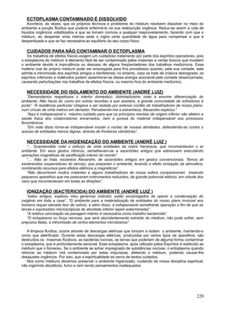 ECTOPLASMA CONTAMINADO É DISSOLVIDO
    Acontece, às vezes, que os próprios técnicos e protetores do médium resolvem dissolver no meio do
ambiente a porção fluidica que poderia enfermá-lo na sua reabsorção orgânica. Reduz-se assim a cota de
líquidos orgânicos volatilizados e que se tornam nocivos a qualquer reaproveitamento, fazendo com que o
médium, ao despertar sinta intensa sede e ingira certa quantidade de água para compensar a que é
desperdiçada e que se faz necessária ao equilíbrio do seu corpo físico.

   CUIDADOS PARA NÃO CONTAMINAR O ECTOPLASMA
   Os trabalhos de efeitos físicos exigem um cuidadoso tratamento por parte dos espíritos operadores, pois
o ectoplasma do médium é elemento fácil de ser contaminado pelos miasmas e certas tóxicos que invadem
o ambiente devido à imprudência ou descaso de alguns freqüentadores dos trabalhos mediúnicos. Essa
matéria viva do próprio médium pode ser empregada para fins proveitosos quando, pela sua vontade, este
admite a intromissão dos espíritos amigos e benfeitores; no entanto, caso se trate de criatura desregrada, os
espíritos inferiores e malévolos podem assenhorar-se dessa energia acionável pela vontade desencarnada,
causando perturbações nos trabalhos de efeitos físicos, ou mesmo fora do ambiente mediúnico.

   NECESSIDADE DO ISOLAMENTO DO AMBIENTE (ANDRÉ LUIZ)
   “Demandamos respeitosos o interior doméstico. Admiradíssimo notei a enorme diferenciação do
ambiente. Não havia ali, como em outras reuniões a que assistira, a grande comunidade de sofredores à
porta”. “A residência particular chegava a ser isolada por extenso cordão de trabalhadores de nosso plano,
num círculo de vinte metros em derredor. Percebendo-me a estranheza, Alexandre explicou:”
   “Aqui é indispensável o máximo cuidado para que os princípios mentais de origem inferior não afetem a
saúde física dos colaboradores encarnados, nem a pureza do material indispensável aos processos
fenomênicos.
   “Em vista disso torna-se indispensável insular o núcleo de nossas atividades, defendendo-as contra o
acesso de entidades menos dignas, através de fronteiras vibratórias”.

   NECESSIDADE DA HIGIENIZAÇÃO DO AMBIENTE (ANDRÉ LUIZ )
    “... Surpreendido notei o esforço de vinte entidades da nobre hierarquia, que movimentavam o ar
ambiente. Em seus gestos rítmicos, semelhavam-se a sacerdotes antigos que estivessem executando
operações magnéticas de santificação interior do recinto”.
    “.... Não se trata, esclarece Alexandre, de sacerdotes antigos em gestos convencionais. Temos ali
esclarecidos cooperadores do serviço, que preparam o ambiente, levando a efeito ionização da atmosfera,
combinando recursos para efeitos elétricos a magnéticos”.
    “Não decorreram muitos instantes e alguns trabalhadores de nossa esfera compareceram trazendo
pequenos aparelhos que me pareceram instrumentos reduzidos, de grande potencial elétrico, em virtude dos
raios que movimentavam em todas as direções”.

   IONIZAÇÃO (BACTERICIDA) DO AMBIENTE (ANDRÉ LUIZ )
    “estes amigos, explicou meu generoso instrutor, estão encarregados de operar a condensação do
oxigênio em toda a casa“. “O ambiente para a materialização de entidades do nosso plano invisível aos
homens requer elevado teor de ozônio, e além disso, é indispensável semelhante operação a fim de que as
larvas e expressões microscópicas de atividade inferior sejam exterminadas”.
    “A relativa ozonização da paisagem interior é necessária como trabalho bactericida”.
    “O ectoplasma ou força nervosa, que será abundantemente extraído do médium, não pode sofrer, sem
prejuízos fatais, a intromissão de certos elementos microbianos”.

   A limpeza fluídica, ocorre através de descargas elétricas que ionizam e isolam o ambiente, mantendo-o
como que eletrificado. Durante estas descargas elétricas, produzidas por certos tipos de aparelhos, são
destruídos os miasmas fluídicos, as bactérias nocivas, as larvas que poderiam de alguma forma contaminar
o ectoplasma, que é profundamente sensível. Esse ectoplasma, após utilizado pelos Espíritos é restituído ao
médium que o forneceu. Se o ambiente se achar impregnado de substâncias nocivas, o ectoplasma quando
retornar ao médium virá contaminado por estas impurezas, afetando o médium, podendo causar-lhe
desajustes orgânicos. Por isso, que a espiritualidade se cerca de tantos cuidados.
   Nós como médiuns devemos preservar o ambiente higienizado, cuidando da nossa disciplina espiritual,
não ingerindo alcoólicos, fumo e nem tendo pensamentos inadequados.




                                                                                                        220
 
