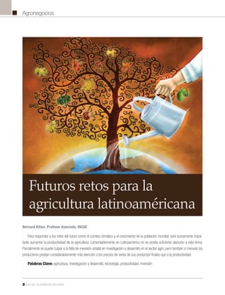 2 INCAE BUSINESS REVIEW
Agronegocios
Para responder a los retos del futuro como el cambio climático y el crecimiento de la población mundial, será sumamente impor-
tante aumentar la productividad de la agricultura. Lamentablemente en Latinoamérica no se presta suficiente atención a este tema.
Parcialmente se puede culpar a la falta de inversión estatal en investigación y desarrollo en el sector agro, pero también a menudo los
productores prestan considerablemente más atención a los precios de venta de sus productos finales que a la productividad.
Palabras Clave: agricultura, investigación y desarrollo, tecnología, productividad, inversión
Futuros retos para la
agricultura latinoaméricana
Bernard Kilian, Profesor Asociado, INCAE
 