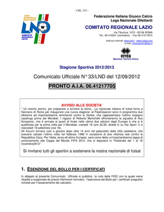 - CRL 33/1 -

                                                               Federazione Italiana Giuoco Calcio
                                                                        Lega Nazionale Dilettanti

                                                       COMITATO REGIONALE LAZIO
                                                                                Via Tiburtina, 1072 - 00156 ROMA
                                                                   Tel.: 06 416031 (centralino) - Fax 06 41217815

                                                                          Indirizzo Internet: www.lnd.it - www.crlazio.org
                                                                                              e-mail: crlnd.lazio01@figc.it




                                                                                 Sponsor Tecnico Unico


                                 Stagione Sportiva 2012/2013

          Comunicato Ufficiale N° 33/LND del 12/09/2012
                       PRONTO A.I.A. 06.41217705


                                   AVVISO ALLE SOCIETA’
“ Un evento storico, per prepararsi a scrivere la storia….La nazionale italiana di futsal torna a
Genzano di Roma per inaugurare una nuova stagione: al PalaCesaroni sono in programma due
altissime ed importantissime amichevoli contro la Serbia, che rappresentano l’ultimo impegno
casalingo prima dei Mondiali. I ragazzi di Roberto Menichelli affronteranno la squadra di Aca
Kovacevic, che è arrivata ai quarti di finale nelle ultime due edizioni degli Europei è che si è
qualificata per la prima volta per il Mondiale, martedì 18 (ore 20.30, diretta tv su Rai Sport 1) e
mercoledì 19 settembre (ore 18).
Gli Azzurri tornano così a giocare dopo oltre 14 anni nel palazzetto della città castellana, che
avevano calcato l’ultimo volta nel febbraio 1998 in occasione di due vittoriosi test contro la
Repubblica Ceca. Per l’Italia, terza all’ultimo Europeo, sarà come detto un’importantissima tappa di
avvicinamento alla Coppa del Mondo FIFA 2012, che si disputerà in Thailandia dal 1 al 18
novembre2012”

 Si invitano tutti gli sportivi a sostenere la nostra nazionale di futsal



1. ESENZIONE DEL BOLLO PER I CERTIFICATI
In allegato al presente Comunicato Ufficiale si pubblica la nota della FIGC con la quale viene
ribadita e supportata da precisi riferimenti normativi, l’esenzione dal Bollo per i certificati anagrafici
richiesti per il tesseramento dei calciatori.
 