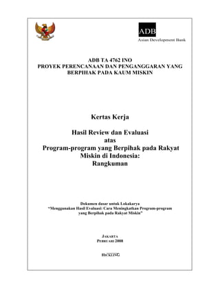 ADB
                                              Asian Development Bank




               ADB TA 4762 INO
PROYEK PERENCANAAN DAN PENGANGGARAN YANG
         BERPIHAK PADA KAUM MISKIN




                       Kertas Kerja

         Hasil Review dan Evaluasi
                    atas
 Program-program yang Berpihak pada Rakyat
            Miskin di Indonesia:
                Rangkuman




                 Dokumen dasar untuk Lokakarya
  “Menggunakan Hasil Evaluasi: Cara Meningkatkan Program-program
                yang Berpihak pada Rakyat Miskin”




                            JAKARTA
                          PEBRUARI 2008


                            HICKLING
 