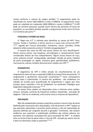 variam conforme o volume de sangue perdido.7
O sangramento pode ser
classificado em menor (500-1000ml) e maior (>1000ml). O sangramento maior
pode ser subdivido em moderado (1000-2000ml) e severo (>2000ml).4,6
A HPP
pode ser primária (precoce), quando ocorre dentro das primeiras 24 horas do
puerpério, ou secundária (tardia), quando o sangramento incide entre 24 horas
e 12 semanas pós-parto.3,6
ETIOLOGIA E FATORES DE RISCO
A “Regra dos 4-T” é utilizada para identificar as causas de HPP: Tono,
Trauma, Tecido e Trombina. A atonia uterina é a causa mais comum de HPP1-
3,6,8,9
, seguida por Trauma (lacerações, hematoma, rotura, inversão), Tecido
(placenta retida e placenta acreta) e Trombina (coagulopatias).3,7
A maioria dos casos de HPP não possui fatores de risco identificáveis6
.
Atonia uterina prévia, raça hispânica, pré-eclâmpsia e corioamnionite foram
considerados fatores de risco independentes.9
Alguns outros fatores de risco,
como: placenta acreta6
, multiparidade, obesidade, indução do parto, trabalho
de parto prolongado ou rápido, anestesia geral, gemelaridade, polidrâmnio,
macrossomia, anemia, também demonstraram relação com HPP.3,9
DIAGNÓSTICO
O diagnóstico da HPP é efeito através do reconhecimento de um
sangramento maior do que o esperado (≥500ml) ao exame físico da paciente.3
O
sangramento é geralmente mensurado visualmente,6,10
como consequência
muitas vezes é subestimado. A maioria dos guidelines não estabelece um
método de escolha para quantificação do sangramento e sugere que mais
estudos sejam realizados a fim de estabelecer um parâmetro fidedigno para
diagnóstico adequado e precoce.3,4,7,10
Ao exame físico, podem ser observados sinais e sintomas como: palidez,
tontura, confusão, aumento da frequência cardíaca, hipotensão, saturação de
oxigênio < 95% em ar ambiente, entre outros sinais e sintomas de hipovolemia.
PREVENÇÃO
Não são estabelecidas condutas específicas prévias à terceira fase do parto
(definida pelo nascimento até a dequitação), a fim de prevenir a HPP.4
Sugere-se
que pacientes submetidas à cesariana prévia tenham o sítio de implantação da
placenta definido por ecografia durante a gestação.6
Entretanto, não existem
evidências que suportem a embolização profilática das artérias pélvicas em
pacientes com placenta acreta/percreta para prevenção de HPP.6
A conduta
ativa na terceira fase do parto reduz o risco de HPP causada por atonia uterina
e deve ser oferecida a todas as pacientes1,2,4-6,8
.
 