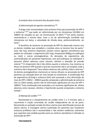 A conduta ativa na terceira fase do parto inclui:
1) Administração de agentes uterotônicos 4,8
:
A droga mais recomendada como primeira linha para prevenção da HPP é
a ocitocina,1-4,6,8
que pode ser administrada por via intravenosa (10-40UI em
1000ml de solução) ou por via intramuscular (5-10UI).1,3,6
Em parto cesáreo,
recomenda-se a mesma dose. Caso a via de administração escolhida seja
intravenosa em bolus, a velocidade de infusão deve, preferencialmente, ser
lenta.1
O benefício da ocitocina na prevenção de HPP foi observado mesmo sem
as demais medidas que compõem a conduta ativa na terceira fase do parto.2
Caso não haja ocitocina disponível, existem outros agentes uterotônicos que
podem ser utilizadas: a ergometrina (0,5 mg), misoprostol (600μg via sublingual
ou retal) e outras prostaglandinas. Os derivados de ergometrina são
contraindicados em pacientes hipertensas, com pré-eclâmpsia ou eclâmpsia8
e
possuem efeitos adversos como náuseas, vômitos e elevação da pressão
arterial.1,6
O misoprostol não é tão efetivo quanto a ocitocina, mas mostrou-se
eficaz em prevenir HPP quando o local de nascimento não é um hospital, onde a
ocitocina não é disponível.6
Seus efeitos adversos são calafrios, febre e diarreia.3
As demais prostaglandinas mostraram-se menos eficazes na prevenção da HPP
portanto sua utilização deve ser mais focada no tratamento. A combinação fixa
de ergometrina (O,5mg) e ocitocina (5UI) está associada a uma diminuição do
risco de HPP ≥ 500ml – 1000ml quando comparada a administração de ocitocina
(5UI ou 10UI) isolada, porém não há diminuição significativa do risco de HPP ≥
1000ml.5
Esta combinação está associada a um aumento significativo de efeitos
adversos como náuseas, vômitos e hipertensão quando comparada a ocitocina
isolada.5
2) Manejo do cordão:1,3,4,8
Recomenda-se o clampeamento do cordão entre 1 e 3 minutos após o
nascimento e tração controlada do cordão independente da via de parto.
Recomenda-se avaliação seriada do tônus uterino para identificação precoce de
atonia uterina. A massagem uterina sustentada em pacientes que receberam
ocitocina profilática não é recomendada e não existem evidências suficientes
que suportem esta medida quando outro ou nenhum uterotônico é utilizado na
prevenção da HPP.1
TRATAMENTO
 