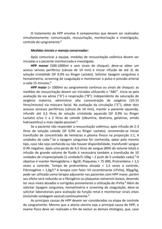 O tratamento da HPP envolve 4 componentes que devem ser realizados
simultaneamente: comunicação, ressuscitação, monitorização e investigação,
controle do sangramento.6
Medidas iniciais e manejo conservador:
Após comunicar a equipe, medidas de ressuscitação volêmica devem ser
iniciadas e a paciente monitorizada e investigada:
HPP menor (500-1000ml e sem sinais de choque): deve-se obter um
acesso venoso periférico (cânula de 14 mm) e iniciar infusão de até 2L de
solução cristalóide (SF 0,9% ou Ringer Lactato). Solicitar tipagem sanguínea e
hematimetria, screening de coagulação e monitorizar o pulso e pressão arterial
a cada 15 minutos.6
HPP maior (> 1000ml ou sangramento contínuo ou sinais de choque): as
medidas de ressuscitação devem ser iniciadas utilizando o “ABC”. Inicia-se pela
avaliação da via aérea (“A”) e respiração (“B”): independente da saturação de
oxigênio materna, administrar alta concentração de oxigênio (10-15
litros/minuto) via máscara facial. Na avaliação da circulação (“C”), obter dois
acessos venosos periféricos (cânula de 14 mm), manter a paciente aquecida,
infundir até 3,5 litros de solução cristaloide aquecida (SF 0,9% ou Ringer
Lactato) e/ou 1 a 2 litros de coloide (albumina, dextrana, gelatinas, amido
hidroxietílico) o mais rápido possível.6
Se a paciente não responder a ressuscitação volêmica, após infusão de 2-3
litros de solução coloide (SF 0,9% ou Ringer Lactato), recomenda-se iniciar
transfusão de concentrado de hemácias e plasma fresco na proporção 1:1, 4
unidades de cada.8
Se a tipagem sanguínea for conhecida, optar pelo mesmo
tipo, caso não seja conhecida ou não houver disponibilidade, transfundir sangue
O Rh negativo. Após uma perda de 4,5 litros de sangue (80% do volume total) e
infusão de grande volume de fluido é necessária também a transfusão de 10
unidades de crioprecipitado (1 unidade/5-10kg – 2 push de 5 unidades cada).6
O
objetivo é manter Hemoglobina > 8g/dl, Plaquetas > 75 000, Protrombina < 1,5
vezes o controle, Tempo de protrombina ativada < 1,5 vezes o controle,
Fibrinogênio > 1,0g/l.6
A terapia com fator VII recombinante (rFVIIa), 90μg/kg,
pode ser utilizada como terapia adjuvante nas pacientes com HPP maior, porém
seu efeito será reduzido se o fibrogênio ou plaquetas estiverem baixos, devendo
ter seus níveis dosados e corrigidos previamente a utilização de rFVIIa.6
Além de
solicitar tipagem sanguínea, hematimetria e screening de coagulação, deve-se
solicitar laboratoriais para avaliação da função renal e monitorizar sinais vitais
(incluindo sondagem vesical) continuamente.6
As principais causas de HPP devem ser consideradas na etapa de controle
do sangramento. Mesmo que a atonia uterina seja a principal causa de HPP, o
exame físico deve ser realizado a fim de excluir as demais etiologias, que, caso
 
