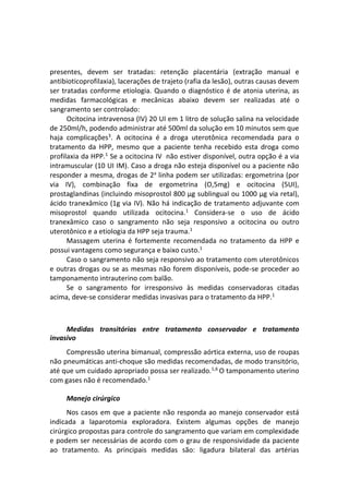 presentes, devem ser tratadas: retenção placentária (extração manual e
antibioticoprofilaxia), lacerações de trajeto (rafia da lesão), outras causas devem
ser tratadas conforme etiologia. Quando o diagnóstico é de atonia uterina, as
medidas farmacológicas e mecânicas abaixo devem ser realizadas até o
sangramento ser controlado:
Ocitocina intravenosa (IV) 20 UI em 1 litro de solução salina na velocidade
de 250ml/h, podendo administrar até 500ml da solução em 10 minutos sem que
haja complicações3
. A ocitocina é a droga uterotônica recomendada para o
tratamento da HPP, mesmo que a paciente tenha recebido esta droga como
profilaxia da HPP.1
Se a ocitocina IV não estiver disponível, outra opção é a via
intramuscular (10 UI IM). Caso a droga não esteja disponível ou a paciente não
responder a mesma, drogas de 2a
linha podem ser utilizadas: ergometrina (por
via IV), combinação fixa de ergometrina (O,5mg) e ocitocina (5UI),
prostaglandinas (incluindo misoprostol 800 μg sublingual ou 1000 μg via retal),
ácido tranexâmico (1g via IV). Não há indicação de tratamento adjuvante com
misoprostol quando utilizada ocitocina.1
Considera-se o uso de ácido
tranexâmico caso o sangramento não seja responsivo a ocitocina ou outro
uterotônico e a etiologia da HPP seja trauma.1
Massagem uterina é fortemente recomendada no tratamento da HPP e
possui vantagens como segurança e baixo custo.1
Caso o sangramento não seja responsivo ao tratamento com uterotônicos
e outras drogas ou se as mesmas não forem disponíveis, pode-se proceder ao
tamponamento intrauterino com balão.
Se o sangramento for irresponsivo às medidas conservadoras citadas
acima, deve-se considerar medidas invasivas para o tratamento da HPP.1
Medidas transitórias entre tratamento conservador e tratamento
invasivo
Compressão uterina bimanual, compressão aórtica externa, uso de roupas
não pneumáticas anti-choque são medidas recomendadas, de modo transitório,
até que um cuidado apropriado possa ser realizado.1,6
O tamponamento uterino
com gases não é recomendado.1
Manejo cirúrgico
Nos casos em que a paciente não responda ao manejo conservador está
indicada a laparotomia exploradora. Existem algumas opções de manejo
cirúrgico propostas para controle do sangramento que variam em complexidade
e podem ser necessárias de acordo com o grau de responsividade da paciente
ao tratamento. As principais medidas são: ligadura bilateral das artérias
 