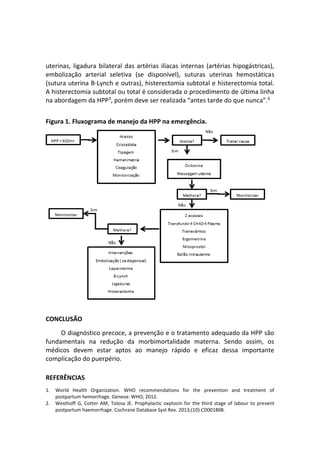 uterinas, ligadura bilateral das artérias ilíacas internas (artérias hipogástricas),
embolização arterial seletiva (se disponível), suturas uterinas hemostáticas
(sutura uterina B-Lynch e outras), histerectomia subtotal e histerectomia total.
A histerectomia subtotal ou total é considerada o procedimento de última linha
na abordagem da HPP3
, porém deve ser realizada “antes tarde do que nunca”.6
Figura 1. Fluxograma de manejo da HPP na emergência.
CONCLUSÃO
O diagnóstico precoce, a prevenção e o tratamento adequado da HPP são
fundamentais na redução da morbimortalidade materna. Sendo assim, os
médicos devem estar aptos ao manejo rápido e eficaz dessa importante
complicação do puerpério.
REFERÊNCIAS
1. World Health Organization. WHO recommendations for the prevention and treatment of
postpartum hemorrhage. Geneva: WHO; 2012.
2. Westhoff G, Cotter AM, Tolosa JE. Prophylactic oxytocin for the third stage of labour to prevent
postpartum haemorrhage. Cochrane Database Syst Rev. 2013;(10):CD001808.
 