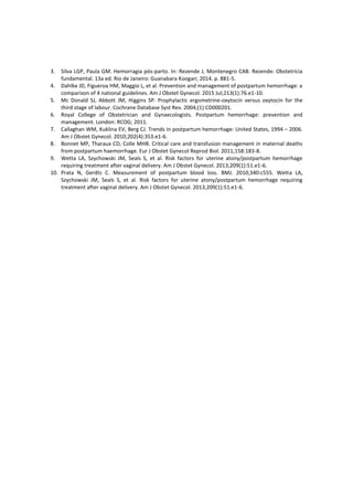 3. Silva LGP, Paula GM. Hemorragia pós-parto. In: Rezende J, Montenegro CAB. Rezende: Obstetrícia
fundamental. 13a ed. Rio de Janeiro: Guanabara Koogan; 2014. p. 881-5.
4. Dahlke JD, Figueroa HM, Maggio L, et al. Prevention and management of postpartum hemorrhage: a
comparison of 4 national guidelines. Am J Obstet Gynecol. 2015 Jul;213(1):76.e1-10.
5. Mc Donald SJ, Abbott JM, Higgins SP. Prophylactic ergometrine-oxytocin versus oxytocin for the
third stage of labour. Cochrane Database Syst Rev. 2004;(1):CD000201.
6. Royal College of Obstetrician and Gynaecologists. Postpartum hemorrhage: prevention and
management. London: RCOG; 2011.
7. Callaghan WM, Kuklina EV, Berg CJ. Trends in postpartum hemorrhage: United States, 1994 – 2006.
Am J Obstet Gynecol. 2010;202(4):353.e1-6.
8. Bonnet MP, Tharaux CD, Colle MHB. Critical care and transfusion management in maternal deaths
from postpartum haemorrhage. Eur J Obstet Gynecol Reprod Biol. 2011;158:183-8.
9. Wetta LA, Szychowski JM, Seals S, et al. Risk factors for uterine atony/postpartum hemorrhage
requiring treatment after vaginal delivery. Am J Obstet Gynecol. 2013;209(1):51.e1-6.
10. Prata N, Gerdts C. Measurement of postpartum blood loss. BMJ. 2010;340:c555. Wetta LA,
Szychowski JM, Seals S, et al. Risk factors for uterine atony/postpartum hemorrhage requiring
treatment after vaginal delivery. Am J Obstet Gynecol. 2013;209(1):51.e1-6.
 