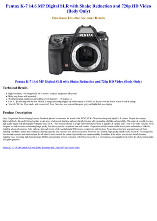 Pentax K-7 14.6 MP Digital SLR with Shake Reduction and 720p HD Video
                                (Body Only)
                                                            Download This Doc See more Details




                Pentax K-7 14.6 MP Digital SLR with Shake Reduction and 720p HD Video (Body Only)
Technical Details
    l   High-resolution, 14.6-megapixel CMOS sensor; compact, magnesium alloy body
    l   Body only; lenses sold separately
    l   Weather resistant, dustproof, and coldproof (14 degrees F, -10 degrees C)
    l   Fast 5.2 fps shooting with the new PRIME II Image processing engine; top shutter speed of 1/8000 sec freezes even the fastest action in well-lit settings
    l   3-inch LCD; Live View mode, with contrast AF, Face Detection, and optional histogram, grid, and bright/dark area display


Product Description
Hoya Corporation Pentax Imaging Systems Division is pleased to announce the launch of the PENTAX K-7 lens-interchangeable digital SLR camera. Despite its compact,
lightweight body, this model brings together a wide array of advanced functions and user-friendly features with outstanding reliability and operability. This makes it possible to enjoy
high-quality digital SLR photography with great ease.The K-7 has been developed as a high-end model of the Pentax K digital SLR camera series. True to its series concept, it was
designed not only to assure outstanding image quality, but also to provide exceptional ease and comfort of operation and the utmost satisfaction to photo enthusiasts of all levels,
including advanced amateurs. After making a thorough review of all essential digital SLR camera components and functions, Pentax has revised and upgraded many of them,
including viewfinder, shutter unit, continuous-shooting capacity, and exposure and autofocus systems. Protected by a durable, high-quality metallic body, but the K-7 is designed to
be extremely compact and functional just like all other K-series models for enhanced portability and maneuverability. In addition, it has added several user-friendly features,
including video recording, high dynamic range (HDR), and automatic horizon correction. All of these make the K-7 a tremendous photographic tool, perfect for all discerning digital
SLR photographers.


Pentax K-7 14.6 MP Digital SLR with Shake Reduction and 720p HD Video (Body Only)
 