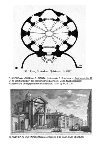 S. ANDREA AL QUIRINALE. PIANTA, (tratta da A. E. Brinckmann, Baukuenst des 17
U. 18 Jahrhunderts in den Romanischen Laendern, Berlin-Nuebabelsberg:
Akademische Verlagsgesellschaft Athenaion, 1919, pg 44, ill. 33).




S. ANDREA AL QUIRINALE (Rappresentazione di G. VASI, XVIII SECOLO)
 