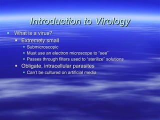 Introduction to Virology What is a virus? Extremely small Submicroscopic Must use an electron microscope to “see” Passes through filters used to “sterilize” solutions Obligate, intracellular parasites Can’t be cultured on artificial media 