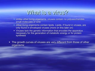 What is a virus? Unlike other living organisms, viruses contain no polysaccharides, small molecules or ions Other living organisms contain lipids. Lipids, if found in viruses, are only found in enveloped viruses (more on this later on) Viruses lack the genetic information that encodes the apparatus necessary for the generation of metabolic energy or for protein synthesis The growth curves of viruses are very different from those of other organisms: 