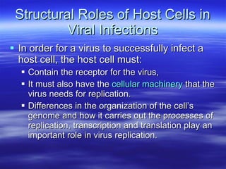 Structural Roles of Host Cells in Viral Infections In order for a virus to successfully infect a host cell, the host cell must: Contain the receptor for the virus,  It must also have the  cellular machinery  that the virus needs for replication.  Differences in the organization of the cell’s genome and how it carries out the processes of replication, transcription and translation play an important role in virus replication.  