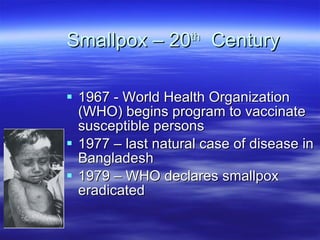 Smallpox – 20 th   Century 1967 - World Health Organization (WHO) begins program to vaccinate susceptible persons 1977 – last natural case of disease in Bangladesh 1979 – WHO declares smallpox eradicated 